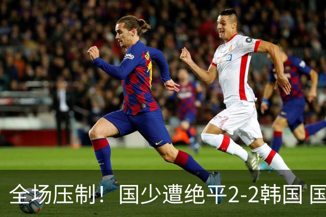 全场压制！国少遭绝平2-2韩国 国少第87分钟送点3胜1平以第二晋级