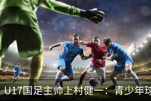U17国足主帅上村健一：青少年球员培养需要五环并重